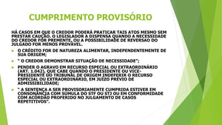 CUMPRIMENTO PROVISÓRIO
HÁ CASOS EM QUE O CREDOR PODERÁ PRATICAR TAIS ATOS MESMO SEM
PRESTAR CAUÇÃO. O LEGISLADOR A DISPENSA QUANDO A NECESSIDADE
DO CREDOR FOR PREMENTE, OU A POSSIBILIDADE DE REVERSAO DO
JULGADO FOR MENOS PROVÁVEL.
 O CRÉDITO FOR DE NATUREZA ALIMENTAR, INDEPENDENTEMENTE DE
SUA ORIGEM;
 “ O CREDOR DEMONSTRAR SITUAÇÃO DE NECESSIDADE”;
 PENDER O AGRAVO EM RECURSO ESPECIAL OU EXTRAORDINÁRIO
(ART. 1.042), QUE CABE QUANDO O PRESIDENTE OU VICE-
PRESIDENTE DO TRIBUNAL DE ORIGEM INDEFERIR O RECURSO
ESPECIAL OU EXTRAORDINÁRIO, EM JUÍZO PRÉVIO DE
ADMISSIBILIDADE;
 “ A SENTENÇA A SER PROVISORIAMENTE CUMPRIDA ESTIVER EM
CONSONÂNCIA COM SÚMULA DO STF OU STJ OU EM CONFORMIDADE
COM ACÓRDÃO PROFERIDO NO JULGAMENTO DE CASOS
REPETITIVOS”.
 