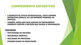 CUMPRIMENTO DEFINITIVO
 A RESPEITO DE TÍTULO EXTRAJUDICIAL, ESTE É SEMPRE
DEFINITIVO (SÚMULA 317 DO SUPREMO TRIBUNAL DE
JUSTIÇA).
 TAMBÉM, AINDA QUE HAJA AGRAVO DE INSTRUMENTO
PENDENTE CONTRA A DECISÃO QUE JULGOU A IMPUGNAÇÃO.
VANTAGENS:
 EFETIVIDADE DA DECISÃO;
 SEGURANÇA JURÍDICA;
 AGILIDADE NO PROCESSO;
 POSSIBILIDADE DE NEGOCIAÇÃO.
 