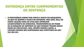 DIFERENÇA ENTRE CUMPRIMENTOS
DE SENTENÇA
 O PROVISÓRIO CORRE POR CONTA E RISCO DO EXEQUENTE,
JÁ QUE HÁ SEMPRE O RISCO DE REFORMA. POR ISSO, NELA SE
EXIGE CAUÇÃO PARA OS ATOS QUE IMPORTEM
LEVANTAMENTO DE DINHEIRO, TRANSFERÊNCIA DE POSSE
OU ALIENAÇÃO DE DOMÍNIO OU QUE POSSAM TRAZER GRAVE
DANO AO EXECUTADO. MAS, MESMO NESSES CASOS, A
CAUÇÃO PODERÁ SER DISPENSADA NAS HIPÓTESES DO ART.
521 DO CPC.
 