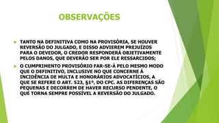 OBSERVAÇÕES
 TANTO NA DEFINITIVA COMO NA PROVISÓRIA, SE HOUVER
REVERSÃO DO JULGADO, E DISSO ADVIEREM PREJUÍZOS
PARA O DEVEDOR, O CREDOR RESPONDERÁ OBJETIVAMENTE
PELOS DANOS, QUE DEVERÃO SER POR ELE RESSARCIDOS;
 O CUMPRIMENTO PROVISÓRIO FAR-SE-Á PELO MESMO MODO
QUE O DEFINITIVO, INCLUSIVE NO QUE CONCERNE Á
INCIDÊNCIA DE MULTA E HONORÁRIOS ADVOCATÍCIOS, A
QUE SE REFERE O ART. 523, §1º, DO CPC. AS DIFERENÇAS SÃO
PEQUENAS E DECORREM DE HAVER RECURSO PENDENTE, O
QUE TORNA SEMPRE POSSÍVEL A REVERSÃO DO JULGADO.
 