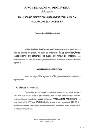 JORGE RICARDO M. DE OLIVEIRA
Advogado
Email: oliveirajuridico@hotmail.com
Tel:21-976645206
L.'.I.'.Fr.'
MM. JUIZO DE DIREITO DO I JUIZADO ESPECIAL CIVIL DA
REGIONAL DE SANTA CRUZ-RJ.
Processo: 0813953-88.2022.8.19.0206
JORGE RICARDO MOREIRA DE OLIVEIRA já devidamente qualificada nos
autos do processo em epígrafe, nos autos da presente AÇÃO DE COMPENSAÇÃO EM
DANOS MORAIS C/C OBRIGAÇÃO DE FAZER C/C TUTELA DE URGÊNCIA, vem
respeitosamente, por meio de seu Advogado infra-assinado, à presença de Vossa Excelência
requerer o
CUMPRIMENTO DE SENTENÇA
termos dos artigos. 523 e seguintes do NCPC, pelas razões de fato e de direito a
seguir expostas.
1. SÍNTESE DO PROCESSO
Trata-se de ação proposta pelo procedimento previsto na Lei 9.099/95 em que o
Autor narra que adquiriu sacos de pães fabricados pela Ré, mas continham corpo estranho.
Sentença, julgando procedente o pedido da Autoral, PARCIALMENTE PROCEDENTE , na
forma do art. 487, I, CPC, para: CONDENAR o Réu a pagar ao autor a quantia de R$ 1.500,00 a
título de danos morais, com correção monetária a contar do arbitramento e juros de mora de 1%
ao mês a contar da citação.
 