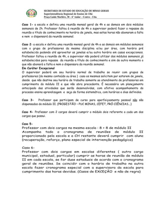 SECRETARIA DE ESTADO DE EDUCAÇÃO DE MINAS GERAIS
                Superintendência Regional de Ensino de Ubá 
                Praça Guido Marlière, 30 – 6º Andar – Centro – Ubá.

Caso 1- a escola x definiu uma reunião mensal geral de 4h e as demais em dois módulos
semanais de 2h. Professor faltou à reunião de 4h o supervisor poderá fazer o repasse da
reunião a título de conhecimento no horário de janela, mas estas horas não abonaram a falta
e nem o dispensará da reunião semanal.

Caso 2- a escola x definiu uma reunião mensal geral de 4h e as demais em módulos semanais
com o grupo de professores da mesma disciplina e/ou por área, com horário pré
estabelecido podendo até aproveitar as janelas e/ou outro horário em casos excepcionais.
Professor faltou a reunião de 4h, o supervisor não poderá utilizar dos módulos semanais já
estabelecidos para repasse da reunião a título de conhecimento e sim de outro momento o
que não abonará a falta e nem o dispensara da reunião semanal.
Em Caráter Excepcional
O supervisor poderá em seu horário normal de trabalho se reunir com grupos de
professores (do mesmo conteúdo ou área ) caso os mesmos solicitem por estarem de janela,
desde que não destine seu horário de trabalho somente ao atendimento de professores em
cumprimento do módulo II e que não abra precedente. É necessário um planejamento
antecipado das atividades que serão desenvolvidas, com efetivo acompanhamento do
processo ensino aprendizagem e seja de forma sistemática, com horários e dias definidos.

Caso 3-     Professor que participam de curso para aperfeiçoamento pessoal não são
dispensados do módulo II. (PROGESTÃO – PUC MINAS, CEFET, PRÓ CIÊNCIAS...)

Caso 4- Professor com 2 cargos deverá cumprir o módulo dois referente a cada um dos
cargos que possui.

Caso 5-
Professor com dois cargos na mesma escola : 8 + 8 de módulo II
Acompanha todo o cronograma de reuniões               de módulo II
proporcionado pela escola e a CH restante deverá cumprir com aluno
(recuperação, reforço, plano especial de intervenção pedagógica)

Caso 6-
Professor com dois cargos em escolas diferentes ( outro cargo
municipal, estadual, particular) cumprir as horas de reunião de módulo
II em cada escola, se for duas estaduais de acordo com o cronograma
geral de reuniões. Se coincidir com o horário de trabalho na outra
escola fazer cronograma especial com a supervisora da escola para
cumprimento das horas devidas. (Casos de EXCEÇÃO e não de regra)
 
