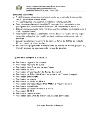 SECRETARIA DE ESTADO DE EDUCAÇÃO DE MINAS GERAIS
                Superintendência Regional de Ensino de Ubá 
                Praça Guido Marlière, 30 – 6º Andar – Centro – Ubá.

Lembretes Importantes
 Proibido dispensar alunos durante o horário escolar para realização de tais reuniões,
   uma vez que a CH com alunos é mínima.
 Professores que não comparecerem deverão levar falta no pagamento.
 Fazer ata das reuniões gerais de módulo II e ou específicas com assinaturas dos
   participantes e no cabeçalho deverá ficar claro “ em cumprimento do módulo II”
 Elaborar cronograma mensal (data / horário / assunto / professor envolvidos) e enviar à
   S.R.E ( Inspeção Escolar)
 Todo momento de Módulo II destinado a reuniões deverá ter registro em livro próprio
   de reuniões pedagógicas e/ou reuniões gerais da escola com assinatura de todos os
   presentes.
 Lançar mensalmente no livro de ponto o total de faltas de módulo
   II, no campo de observações.
 Informar ao pagamento mensalmente as faltas em horas, pagina 51,
   item 2- manual de contagem de tempo de serviço.




Quem deve cumprir o Módulo II

   Professor   regente de turmas
   Professor   regente de aulas
   Professor   com 2 cargos de professor
   Professor   do PAV
   Professor   alfabetizador do Tempo Integral
   Professor   de Educação Física inclusive o do Tempo Integral
   Professor   Intérprete
   Professor   de Apoio
   Professor   do GDP/ GDPEAS
   Professor   em Capacitação PUC MINAS Projeto Incluir
   Professor   Apostilado
   Professor   Excedente Parcial e Total
   Professor   CESEC
   Professor   Conservatório
   Professor   para Uso da Biblioteca, quando convocado




                             Adriana, Denise e Renata
 