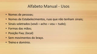 Alfabeto Manual - Usos
• Nomes de pessoas;
• Nomes de Estabelecimentos, ruas que não tenham sinais;
• Sinais soletrados (vovô – acho – vou – tudo);
• Formas das mãos;
• Posição Fixa; (local)
• Sem movimentos do braço.
• Treino e domínio.
 