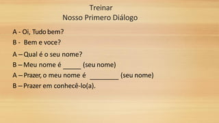 Treinar
Nosso Primero Diálogo
A - Oi, Tudobem?
B - Bem e voce?
A – Qual é o seu nome?
B – Meu nome é (seu nome)
A – Prazer, o meu nome é (seu nome)
B – Prazer em conhecê-lo(a).
 