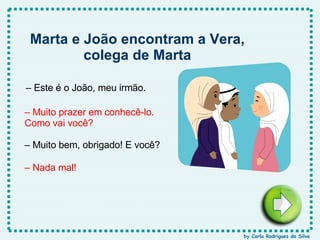 –  Este é o João, meu irmão. –  Muito prazer em conhecê-lo. Como vai você? –  Muito bem, obrigado! E você? –  Nada mal! Marta e João encontram a Vera, colega de Marta by Carla Rodrigues da Silva 