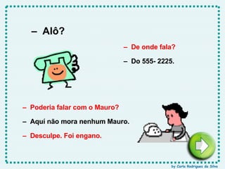 –  Alô? –  De onde fala? –  Do 555- 2225. –  Desculpe. Foi engano. –  Poderia falar com o Mauro? –  Aquí não mora nenhum Mauro. by Carla Rodrigues da Silva 