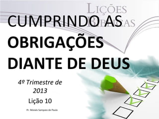 CUMPRINDO AS
OBRIGAÇÕES
DIANTE DE DEUS
4º Trimestre de
2013
Lição 10
Pr. Moisés Sampaio de Paula

 