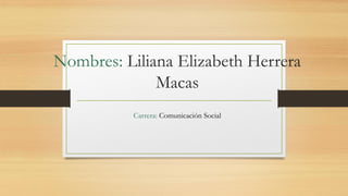 Nombres: Liliana Elizabeth Herrera
Macas
Carrera: Comunicación Social
 