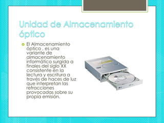Unidad de Almacenamiento óptico El Almacenamiento óptico , es una variante de almacenamiento informático surgida a finales del siglo XX consistente en la lectura y escritura a través de haces de luz que interpretan las refracciones provocadas sobre su propia emisión.