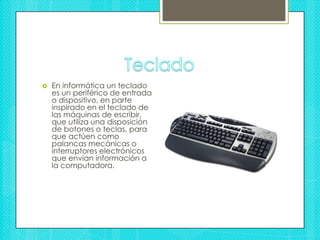 TecladoEn informática un teclado es un periférico de entrada o dispositivo, en parte inspirado en el teclado de las máquinas de escribir, que utiliza una disposición de botones o teclas, para que actúen como palancas mecánicas o interruptores electrónicos que envían información a la computadora.
