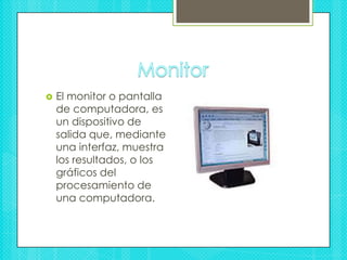 MonitorEl monitor o pantalla de computadora, es un dispositivo de salida que, mediante una interfaz, muestra los resultados, o los gráficos del procesamiento de una computadora. 