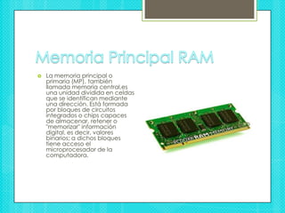 Memoria Principal RAMLa memoria principal o primaria (MP), también llamada memoria central,es una unidad dividida en celdas que se identifican mediante una dirección. Está formada por bloques de circuitos integrados o chips capaces de almacenar, retener o "memorizar" información digital, es decir, valores binarios; a dichos bloques tiene acceso el microprocesador de la computadora.