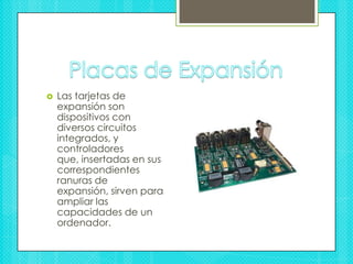 Placas de ExpansiónLas tarjetas de expansión son dispositivos con diversos circuitos integrados, y controladores que, insertadas en sus correspondientes ranuras de expansión, sirven para ampliar las capacidades de un ordenador.