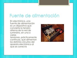 Fuente de alimentaciónEn electrónica, una fuente de alimentación es un dispositivo que convierte la tensión alterna de la red de suministro, en una o varias tensiones, prácticamente continuas, que alimentan los distintos circuitos del aparato electrónico al que se conecta