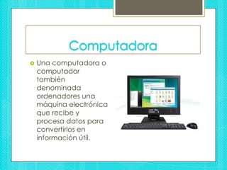 Computadora Una computadora o computador también denominada ordenadores una máquina electrónica que recibe y procesa datos para convertirlos en información útil.  