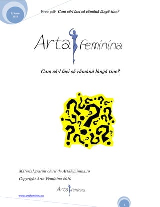 22 iunie
                       Free pdf- Cum să-l faci să rămână lângă tine?
 2010




                       Cum să-l faci să rămână lângă tine?




       Material gratuit oferit de Artafeminina.ro
       Copyright Arta Feminina 2010



       www.artafeminina.ro


                                                                       1
 