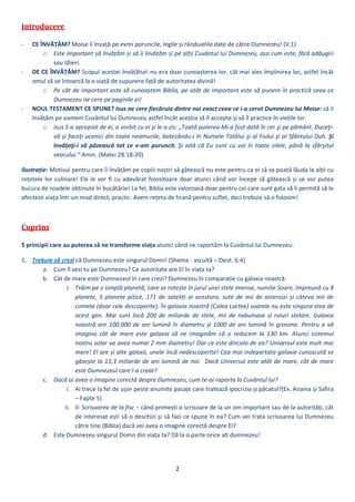 2 
 
Introducere	
 
‐ CE ÎNVĂȚĂM? Moise îi învață pe evrei poruncile, legile și rânduielile date de către Dumnezeu! (V.1) 
o Este important să învățăm și să îi învățăm și pe alții Cuvântul lui Dumnezeu, așa cum este, fără adăugiri 
sau tăieri. 
‐ DE CE ÎNVĂȚĂM? Scopul acestei învățături nu era doar cunoașterea lor, cât mai ales împlinirea lor, astfel încât 
omul să se întoarcă la o viață de supunere față de autoritatea divină! 
o Pe cât de important este să cunoaștem Biblia, pe atât de important este să punem în practică ceea ce 
Dumnezeu ne cere pe paginile ei! 
‐ NOUL TESTAMENT CE SPUNE? Isus ne cere fiecăruia dintre noi exact ceea ce i‐a cerut Dumnezeu lui Moise: să îi 
învățăm pe oameni Cuvântul lui Dumnezeu astfel încât aceștia să îl accepte și să îl practice în viețile lor. 
o Isus S‐a apropiat de ei, a vorbit cu ei şi le‐a zis: „Toată puterea Mi‐a fost dată în cer şi pe pământ. Duceţi‐
vă şi faceţi ucenici din toate neamurile, botezându‐i în Numele Tatălui şi al Fiului şi al Sfântului Duh. Şi 
învăţaţi‐i să păzească tot ce v‐am poruncit. Şi iată că Eu sunt cu voi în toate zilele, până la sfârşitul 
veacului.” Amin. (Matei 28:18‐20) 
Ilustrație: Motivul pentru care îi învățăm pe copiii noștri să gătească nu este pentru ca ei să se poată lăuda la alții cu 
rețetele lor culinare! Ele le vor fi cu adevărat folositoare doar atunci când vor începe să gătească și se vor putea 
bucura de roadele obținute în bucătărie! La fel, Biblia este valoroasă doar pentru cei care sunt gata să îi permită să le 
afecteze viața într‐un mod direct, practic. Avem rețeta de hrană pentru suflet, deci trebuie să o folosim! 
 
Cuprins	
 
5 principii care au puterea să ne transforme viața atunci când ne raportăm la Cuvântul lui Dumnezeu: 
1. Trebuie să crezi că Dumnezeu este singurul Domn! (Shema ‐ ascultă – Deut. 6:4) 
a. Cum îl vezi tu pe Dumnezeu? Ce autoritate are El în viața ta? 
b. Cât de mare este Dumnezeul în care crezi? Dumnezeu în comparație cu galaxia noastră.  
i. Trăim pe o simplă planetă, care se rotește în jurul unei stele imense, numite Soare, împreună cu 8 
planete,  5  planete  pitice,  171  de  sateliți  ai  acestora,  sute  de  mii  de  asteroizi  și  câteva  mii  de 
comete (doar cele descoperite). În galaxia noastră (Calea Lactee) soarele nu este singura stea de 
acest  gen.  Mai  sunt  încă  200  de  miliarde  de  stele,  mii  de  nebuloase  și  roiuri  stelare.  Galaxia 
noastră are 100.000 de ani lumină în diametru și 1000 de ani lumină în grosime. Pentru a vă 
imagina  cât  de  mare  este  galaxia  să  ne  imaginăm  că  o  reducem  la  130  km.  Atunci  sistemul 
nostru solar va avea numai 2 mm diametru! Dar ce este dincolo de ea? Universul este mult mai 
mare! El are și alte galaxii, unele încă nedescoperite! Cea mai indepartata galaxie cunoscută se 
găsește la 13,3 miliarde de ani lumină de noi.  Dacă Universul este atât de mare, cât de mare 
este Dumnezeul care l‐a creat?  
c. Dacă ai avea o imagine corectă despre Dumnezeu, cum te‐ai raporta la Cuvântul lui?  
i. Ai trece la fel de ușor peste anumite pasaje care tratează ipocrizia și păcatul?(Ex. Anania și Safira 
– Fapte 5)  
ii. Il: Scrisoarea de la fisc – când primești o scrisoare de la un om important sau de la autorități, cât 
de interesat ești să o deschizi și să faci ce spune în ea? Cum vei trata scrisoarea lui Dumnezeu 
către tine (Biblia) dacă vei avea o imagine corectă despre El? 
d. Este Dumnezeu singurul Domn din viața ta? Dă la o parte orice alt dumnezeu! 
 
 
 