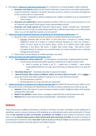 3 
 
2. Din dragoste, trebuie să‐i supui totul lui Dumnezeu! (V. 5 contrastul cu v.2 teama‐dragoste, relația cu părinții) 
a. Dumnezeu vrea inima ta, partea cea mai intimă a ființei tale. La evrei inima nu era sediul sentimentelor, 
ci acela al conștiinței, al gândirii și al voinței. Dumnezeu ne cere ca, sinceri cu noi înșine, să îl alegem pe 
el chiar și acolo unde nu ne vede nimeni!  
i. Ilustrație: comparație cu căsnicia, dragostea este o alegere conștientă, ea nu se rezumă doar la 
ceea ce simțim. 
b. Dumnezeu vrea sufletul tău! Cuvântul (nephesh) semnifică o ființă vie, care respiră. Dumnezeu ne cere 
să îi supunem viața noastră, ființa noastră, voința și personalitatea noastră!  
c. Dumnezeu  vrea  toată  puterea  ta!  Traducerea  exactă  pentru  ”putere”  (mehod)  este  ”vehemență”. 
Dumnezeu ne cere să îl iubim cu toată energia noastră! Nu cu 90% din timpul nostru, nu cu 10% din banii 
noștri, nu cu o zi din săptîmâna noastră, ci cu tot ce putem! 
3. Trebuie să cunoști Cuvântul lui Dumnezeu, să meditezi la el și să îți afecteze profund viața (V.6) 
a. Nevoia de a oferi un exemplu personal de cunoaștere și ascultare față de poruncile Scripturii.  
i. Ilustrație:  povestea  vieții  lui  Karl  Marx,  al  cărui  tată  evreu  a  renunțat  la  credința  iudaică, 
obligându‐și  familia  să  se  boteze  la  o  biserică  luterană.  Motivația  lui  a  fost  una  incorectă  – 
pentru  că  lucrul  acesta  era  bun  pentru  afaceri.  Pentru  că  își  admira  enorm  tatăl,  tânărul 
adolescent  a  fost  distrus.  Mai  târziu,  în  Anglia,  Marx  numea  religia    ”opiu  pentru  mase”, 
încurajând oamenii să renunțe la ea și punând bazele unui sistem monstruos care va influența 
întreaga lume (marxismul). 
b. Doar așa poți trece mai departe la următorul principiu, care spune: 
4. Trebuie să‐i înveți și pe alții Cuvântul lui Dumnezeu. (V.7) 
a. ”Să le întipărești în mintea copiilor tăi” ‐  în mod repetat, cu consecvență ‐ imaginea pietrei de moară 
i. Cu toții suntem chemați să fim părinți spirituali, implicându‐ne în viețile ucenicilor noștri.  
 Pavel  îi  numește  pe  Timotei  și  pe  Tit  –  ”copilul  meu  în  credință”  –  avem  aceeași 
responsabilitate față de cei în viața cărora Dumnezeu ne folosește pentru a se naște din 
nou! 
b. ”Să vorbești despre ele” – importanța discuțiilor în procesul de învățare. 
c. ”când vei fi acasă, când vei pleca în călătorie, când te vei culca și când te vei scula” ‐ Să ai o relație cu 
cei pe care îi înveți, să îți trăiești credința în viața de zi cu zi, nu doar Duminica la biserică. 
i. Cât timp petrecem cu familia?  
ii. Cât timp petrecem cu cei pe care vrem să îi ucenicizăm? 
5. Trebuie să permiți ca Scriptura să îți afecteze întreaga viață (versetele 8‐9): „mezuza” și ”tefilin” la evrei, care 
au ales să dea o interpretare pur literală textului, punându‐și cutiuțe cu textul pe uși, la mâini sau pe cap. 
a. Acțiunile  tale  (Să  le  legi  ca  un  semn  de  aducere  aminte  la  mâini).  Învățătura  trebuie  să  fie  practică, 
orientată către viață, reală dar, mai ales, aplicată. 
b. Modul în care gândești și privești lumea – paradigma noastră (sã‐ți fie ca niște fruntarii între ochi) 
c. Mărturia ta(Să le scrii pe ușiorii casei tale și pe porțile tale) – autenticitate vs ipocrizie 
 
Încheiere	
 
Toată Scriptura este insuflată de Dumnezeu şi de folos ca să înveţe, să mustre, să îndrepte, să dea înţelepciune în 
neprihănire, pentru ca omul lui Dumnezeu să fie desăvârşit şi cu totul destoinic pentru orice lucrare bună. (2 Timotei 
3:16‐17) Este important să citim, să memorăm, să predicăm, să‐i învățăm pe alții Cuvântul lui Dumnezeu. Acesta 
însă nu va fi cu adevărat valoros pentru viețile noastre decât dacă vom începe să îl trăim, să‐l punem în practică, să 
îi permitem să ne transforme viețile. Doar când ”a ști” se va uni cu ”a fi” și cu ”a face” vom beneficia cu adevărat de 
pe urma acestui adevărat manual de viață care este Sfânta Scriptură!   
 