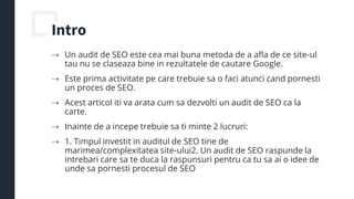 Intro
⇢ Un audit de SEO este cea mai buna metoda de a afla de ce site-ul
tau nu se claseaza bine in rezultatele de cautare Google.
⇢ Este prima activitate pe care trebuie sa o faci atunci cand pornesti
un proces de SEO.
⇢ Acest articol iti va arata cum sa dezvolti un audit de SEO ca la
carte.
⇢ Inainte de a incepe trebuie sa ti minte 2 lucruri:
⇢ 1. Timpul investit in auditul de SEO tine de
marimea/complexitatea site-ului2. Un audit de SEO raspunde la
intrebari care sa te duca la raspunsuri pentru ca tu sa ai o idee de
unde sa pornesti procesul de SEO
 