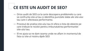 CE ESTE UN AUDIT DE SEO?
⇢ Orice audit de SEO ca la carte descopera problemele cu care
se confrunta site-ul tau si identifica punctele slabe ale site-ului
tau care ii afecteaza performanta.
⇢ Procesul de analiza site-ului tau iti ofera o lista de obiecte pe
care trebuie le rezolvi pentru imbunatatirea performantei
site-ului tau.
⇢ El ne ajuta sa ne dam seama unde ne aflam in momentul de
fata cu site-ul nostru dpdv SEO
 