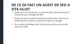 DE CE SA FACI UN AUDIT DE SEO A
SITE-ULUI?
⇢ Dupa cum am mentionat, un audit de SEO este primul pas in
realizarea unei strategii de SEO.
⇢ Acesta iti arata ce elemente de pe site/din afara site-ului sa
rezolvi pentru a obtine o pozitie mai buna in Google.
⇢ Te va ajuta sa intelegi mult mai bine situatia in care se afla
site-ul tau web
 