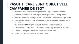 PASUL 1: CARE SUNT OBIECTIVELE
CAMPANIEI DE SEO?
⇢ Determina care este obiectivul pe termen lung a campaniei de SEO.
⇢ SEO este un canal de marketing sustenabil prin care sa atragi clienti.
⇢ De aceea obiectivul strategic a unei campanii de SEO trebuie pus pe hartie.
⇢ Aceste obiective te vor face mai atent si te vor ajuta sa nu "deraiezi" de la
strategie.
⇢ Iata principiul SMART prin care poti dezvolta obiective de SEO:
⇢ 1. Compania noastra vrea sa isi creasca traficul organic cu 25% in 6 luni.
⇢ 2. Vrem sa atragem 100 de link-uri de calitate in 6 luni
⇢ 3. Vrem sa crestem numarul de clienti cu 9%.
 