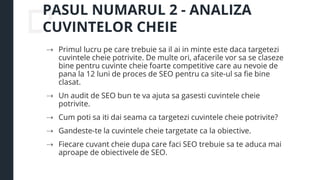 PASUL NUMARUL 2 - ANALIZA
CUVINTELOR CHEIE
⇢ Primul lucru pe care trebuie sa il ai in minte este daca targetezi
cuvintele cheie potrivite. De multe ori, afacerile vor sa se claseze
bine pentru cuvinte cheie foarte competitive care au nevoie de
pana la 12 luni de proces de SEO pentru ca site-ul sa fie bine
clasat.
⇢ Un audit de SEO bun te va ajuta sa gasesti cuvintele cheie
potrivite.
⇢ Cum poti sa iti dai seama ca targetezi cuvintele cheie potrivite?
⇢ Gandeste-te la cuvintele cheie targetate ca la obiective.
⇢ Fiecare cuvant cheie dupa care faci SEO trebuie sa te aduca mai
aproape de obiectivele de SEO.
 