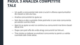 PASUL 3 ANALIZA COMPETITIE
TALE
⇢ Un audit a concurentei tale este crucial in aflarea oportunitatilor
de clasare a site-ului tau.
⇢ Analiza concurentei te ajuta sa:
⇢ Vezi daca ai ales cuvintele cheie potrivite si care este concurenta
pe aceste cuvinte cheie
⇢ Apoi te va ajuta sa vezi ce continut au concurentii mai bine clasati
decat tine
⇢ Dupa care poti afla de unde atrag concurentii tai link-uri.
⇢ Tine minte ca trebuie sa analizezi concurenta ta pentru a valida
cuvintele tale cheie alese.
 