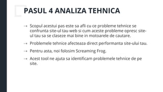 PASUL 4 ANALIZA TEHNICA
⇢ Scopul acestui pas este sa afli cu ce probleme tehnice se
confrunta site-ul tau web si cum aceste probleme opresc site-
ul tau sa se claseze mai bine in motoarele de cautare.
⇢ Problemele tehnice afecteaza direct performanta site-ului tau.
⇢ Pentru asta, noi folosim Screaming Frog.
⇢ Acest tool ne ajuta sa identificam problemele tehnice de pe
site.
 