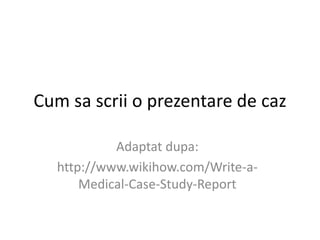 Cum sa scrii o prezentare de caz
Adaptat dupa:
http://www.wikihow.com/Write-a-
Medical-Case-Study-Report
 
