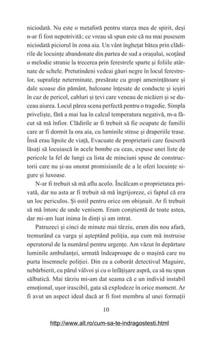 10
niciodată. Nu este o metaforă pentru starea mea de spirit, de‫܈‬i
n-ar fi fost nepotrivită௘; ce vreau să spun este că nu mai pusesem
niciodată piciorul în zona aia. Un vânt înghe‫܊‬at bătea prin clădi-
rile de locuin‫܊‬e abandonate din partea de sud a ora‫܈‬ului, sco‫܊‬ând
o melodie stranie la trecerea prin ferestrele sparte ‫܈‬i foliile atâr-
nate de schele. Pretutindeni vedeai găuri negre în locul ferestre-
lor, suprafe‫܊‬e neterminate, presărate cu gropi amenin‫܊‬ătoare ‫܈‬i
dale scoase din pământ, balcoane în‫܊‬esate de conducte ‫܈‬i ie‫܈‬iri
în caz de pericol, cabluri ‫܈‬i ‫܊‬evi care veneau de nicăieri ‫܈‬i se du-
ceau aiurea. Locul părea scena perfectă pentru o tragedie. Simpla
priveli‫܈‬te, fără a mai lua în calcul temperatura negativă, m-a fă-
cut să mă înfior. Clădirile ar fi trebuit să fie ocupate de familii
care ar fi dormit la ora aia, cu luminile stinse ‫܈‬i draperiile trase.
Însă erau lipsite de via‫܊‬ă, Evacuate de proprietarii care fuseseră
lăsa‫܊‬i să locuiască în acele bombe cu ceas, expuse unei liste de
pericole la fel de lungi ca lista de minciuni spuse de construc-
torii care nu ‫܈‬i-au onorat promisiunile de a le oferi locuin‫܊‬e si-
gure ‫܈‬i luxoase.
N-ar fi trebuit să mă aflu acolo. Încălcam o proprietatea pri-
vată, dar nu asta ar fi trebuit să mă îngrijoreze, ci faptul că era
un loc periculos. ‫܇‬i ostil pentru orice om obi‫܈‬nuit. Ar fi trebuit
să mă întorc de unde venisem. Eram con‫܈‬tientă de toate astea,
dar mi-am luat inima în din‫܊‬i ‫܈‬i am intrat.
Patruzeci ‫܈‬i cinci de minute mai târziu, eram din nou afară,
tremurând ca varga ‫܈‬i a‫܈‬teptând poli‫܊‬ia, a‫܈‬a cum mă instruise
operatorul de la numărul pentru urgen‫܊‬e. Am văzut în depărtare
luminile ambulan‫܊‬ei, urmată îndeaproape de o ma‫܈‬ină care nu
purta însemnele poli‫܊‬iei. Din ea a coborât detectivul Maguire,
nebărbierit, cu părul vâlvoi ‫܈‬i cu o înfă‫܊‬i‫܈‬are aspră, ca să nu spun
sălbatică. Mai târziu mi-am dat seama că e un individ instabil
emo‫܊‬ional, u‫܈‬or irascibil, gata să explodeze în orice moment. Ar
fi avut un aspect ideal dacă ar fi fost membru al unei forma‫܊‬ii
http://www.all.ro/cum-sa-te-indragostesti.html
 