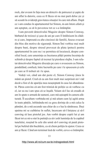 11
rock, dar aveam în fa‫܊‬a mea un detectiv de patruzeci ‫܈‬i ‫܈‬apte de
ani aflat la datorie, ceea ce îl făcea să nu mai pară deloc ‫܈‬ic ‫܈‬i
să scoată în eviden‫܊‬ă gravitatea situa‫܊‬iei în care mă aflam. După
ce i-am condus în apartamentul lui Simon, m-am întors afară ‫܈‬i
am a‫܈‬teptat, ca să le povestesc tot ce s-a întâmplat.
I-am povestit detectivului Maguire despre Simon Conway,
bărbatul de treizeci ‫܈‬i ‫܈‬ase de ani pe care îl întâlnisem în clădi-
re ‫܈‬i care, împreună cu alte cincizeci de familii, fusese evacuat
din bloc din motive de siguran‫܊‬ă. Simon Îmi vorbise mai mult
despre bani, despre stresul provocat de plata ipotecii pentru
apartamentul în care nu i se permitea să locuiască, despre con-
siliul local, care amenin‫܊‬a cu încetarea plă‫܊‬ii pentru locuin‫܊‬a de
schimb ‫܈‬i despre faptul că tocmai î‫܈‬i pierduse slujba. I-am rela-
tat detectivului Maguire discu‫܊‬ia pe care o avusesem cu Simon,
pendulând, confuză, între lucrurile pe care i le spusesem ‫܈‬i cele
pe care ar fi trebuit să i le spun.
Vede‫܊‬i voi, când am dat peste el, Simon Conway ‫܊‬inea în
mână un pistol. Cred că eu am fost mult mai surprinsă să-l văd
decât a fost el de apari‫܊‬ia mea nea‫܈‬teptată în casa lui abandona-
tă. Părea convins că am fost trimisă de poli‫܊‬ie ca să vorbesc cu
el, iar eu nu i-am spus că se în‫܈‬ală. Voiam să-l las să creadă că
am în spate o armată de oameni, care mă a‫܈‬teaptă în camera ală-
turată. Îl ascultam vorbindu-mi ‫܈‬i mă uitam cum î‫܈‬i agită arma
în toate păr‫܊‬ile, înfrânându-mi cu greu dorin‫܊‬a de a mă culca la
pământ, de a mă ascunde sau chiar de a o lua la sănătoasa. De‫܈‬i
spaima mi se cuibărise în suflet, încercam să-l lini‫܈‬tesc ‫܈‬i să-l
conving să lase pistolul jos. Am vorbit despre copiii lui ‫܈‬i am
făcut tot ce mi-a stat în putin‫܊‬ă ca să-i arăt lumini‫܊‬a de la capătul
tunelului, reu‫܈‬ind în cele din urmă să-l conving să pună pisto-
lul pe bufetul din bucătărie, ca să chem poli‫܊‬ia în ajutor. Ceea ce
am ‫܈‬i făcut. Când am terminat însă de vorbit, ceva s-a întâmplat.
http://www.all.ro/cum-sa-te-indragostesti.html
 