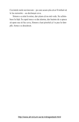 12
Cuvintele mele nevinovate – pe care acum ‫܈‬tiu că ar fi trebuit să
le las nerostite – au declan‫܈‬at ceva.
Simon s-a uitat la mine, dar ‫܈‬tiam că nu mă vede. Se schim-
base la fa‫܊‬ă. În capul meu s-a dat alarma, dar înainte de a apuca
să spun sau să fac ceva, Simon a luat pistolul ‫܈‬i l-a pus la tâm-
plă. Arma s-a descărcat.
http://www.all.ro/cum-sa-te-indragostesti.html
 