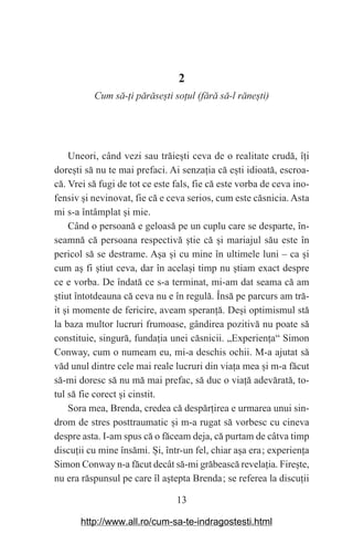 13
2
Cum să-аi părăseЮti soаul (fără să-l răneЮti)
Uneori, când vezi sau trăie‫܈‬ti ceva de o realitate crudă, î‫܊‬i
dore‫܈‬ti să nu te mai prefaci. Ai senza‫܊‬ia că e‫܈‬ti idioată, escroa-
că. Vrei să fugi de tot ce este fals, fie că este vorba de ceva ino-
fensiv ‫܈‬i nevinovat, fie că e ceva serios, cum este căsnicia. Asta
mi s-a întâmplat ‫܈‬i mie.
Când o persoană e geloasă pe un cuplu care se desparte, în-
seamnă că persoana respectivă ‫܈‬tie că ‫܈‬i mariajul său este în
pericol să se destrame. A‫܈‬a ‫܈‬i cu mine în ultimele luni – ca ‫܈‬i
cum a‫܈‬ fi ‫܈‬tiut ceva, dar în acela‫܈‬i timp nu ‫܈‬tiam exact despre
ce e vorba. De îndată ce s-a terminat, mi-am dat seama că am
‫܈‬tiut întotdeauna că ceva nu e în regulă. Însă pe parcurs am tră-
it ‫܈‬i momente de fericire, aveam speran‫܊‬ă. De‫܈‬i optimismul stă
la baza multor lucruri frumoase, gândirea pozitivă nu poate să
constituie, singură, funda‫܊‬ia unei căsnicii. „Experien‫܊‬a“ Simon
Conway, cum o numeam eu, mi-a deschis ochii. M-a ajutat să
văd unul dintre cele mai reale lucruri din via‫܊‬a mea ‫܈‬i m-a făcut
să-mi doresc să nu mă mai prefac, să duc o via‫܊‬ă adevărată, to-
tul să fie corect ‫܈‬i cinstit.
Sora mea, Brenda, credea că despăr‫܊‬irea e urmarea unui sin-
drom de stres posttraumatic ‫܈‬i m-a rugat să vorbesc cu cineva
despre asta. I-am spus că o făceam deja, că purtam de câtva timp
discu‫܊‬ii cu mine însămi. ‫܇‬i, într-un fel, chiar a‫܈‬a era௘; experien‫܊‬a
Simon Conway n-a făcut decât să-mi grăbească revela‫܊‬ia. Fire‫܈‬te,
nu era răspunsul pe care îl a‫܈‬tepta Brenda௘; se referea la discu‫܊‬ii
http://www.all.ro/cum-sa-te-indragostesti.html
 