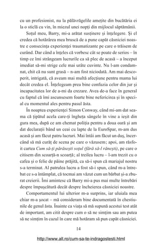 14
cu un profesionist, nu la pălăvrăgelile ame‫܊‬ite din bucătăria ei
la o sticlă cu vin, în miezul unei nop‫܊‬i din mijlocul săptămânii.
So‫܊‬ul meu, Barry, mi-a arătat sus‫܊‬inere ‫܈‬i în‫܊‬elegere. ‫܇‬i el
credea că hotărârea mea bruscă de a pune capăt căsniciei noas-
tre e consecin‫܊‬a experien‫܊‬ei traumatizante pe care o trăisem de
curând. Dar când a în‫܊‬eles că vorbesc cât se poate de serios – în
timp ce îmi strângeam lucrurile ca să plec de acasă – a început
imediat să-mi strige cele mai urâte cuvinte. Nu l-am condam-
nat, chit că nu sunt grasă – n-am fost niciodată. Am mai desco-
perit, intrigată, că aveam mai multă afec‫܊‬iune pentru mama lui
decât credea el. În‫܊‬elegeam prea bine confuzia celor din jur ‫܈‬i
incapacitatea lor de a-mi da crezare. Avea de-a face în general
cu faptul că îmi ascunsesem foarte bine nefericirea ‫܈‬i în speci-
al cu momentul ales pentru pasul ăsta.
În noaptea experien‫܊‬ei Simon Conway, când mi-am dat sea-
ma că ‫܊‬ipătul acela care-‫܊‬i înghe‫܊‬a sângele în vine a ie‫܈‬it din
gura mea, după ce am chemat poli‫܊‬ia pentru a doua oară ‫܈‬i am
dat declara‫܊‬ii bând un ceai cu lapte de la EuroSpar, m-am dus
acasă ‫܈‬i am făcut patru lucruri. Mai întâi am făcut un du‫,܈‬ încer-
când să mă cură‫܊‬ de scena pe care o văzusem௘; apoi, am răsfo-
it cartea Cum să-аi părăseЮti soаul (fără să-l răneЮti), pe care o
citisem din scoar‫܊‬ă-n scoar‫܊‬ă௘; al treilea lucru – l-am trezit cu o
cafea ‫܈‬i o felie de pâine prăjită, ca să-i spun că mariajul nostru
s-a terminat. Al patrulea lucru a fost să-i spun, când m-a între-
bat ce s-a întâmplat, că tocmai am văzut cum un bărbat ‫܈‬i-a zbu-
rat creierii. Îmi amintesc că Barry mi-a pus mai multe întrebări
despre împu‫܈‬cătură decât despre încheierea căsniciei noastre.
Comportamentul lui ulterior m-a surprins, iar uluiala mea
chiar m-a ‫܈‬ocat – mă consideram bine documentată în chestiu-
nile de genul ăsta. Înainte ca via‫܊‬a să mă supună acestui test atât
de important, am citit despre cum o să ne sim‫܊‬im sau am putea
să ne sim‫܊‬im în cazul în care mă hotăram să pun capăt căsniciei.
http://www.all.ro/cum-sa-te-indragostesti.html
 
