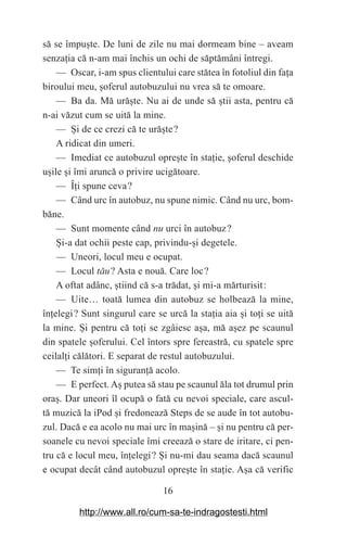 16
să se împu‫܈‬te. De luni de zile nu mai dormeam bine – aveam
senza‫܊‬ia că n-am mai închis un ochi de săptămâni întregi.
— Oscar, i-am spus clientului care stătea în fotoliul din fa‫܊‬a
biroului meu, ‫܈‬oferul autobuzului nu vrea să te omoare.
— Ba da. Mă ură‫܈‬te. Nu ai de unde să ‫܈‬tii asta, pentru că
n-ai văzut cum se uită la mine.
— ‫܇‬i de ce crezi că te ură‫܈‬te௘?
A ridicat din umeri.
— Imediat ce autobuzul opre‫܈‬te în sta‫܊‬ie, ‫܈‬oferul deschide
u‫܈‬ile ‫܈‬i îmi aruncă o privire ucigătoare.
— Î‫܊‬i spune ceva௘?
— Când urc în autobuz, nu spune nimic. Când nu urc, bom-
băne.
— Sunt momente când nu urci în autobuz௘?
‫܇‬i-a dat ochii peste cap, privindu-‫܈‬i degetele.
— Uneori, locul meu e ocupat.
— Locul tău௘? Asta e nouă. Care loc௘?
A oftat adânc, ‫܈‬tiind că s-a trădat, ‫܈‬i mi-a mărturisit௘:
— Uite… toată lumea din autobuz se holbează la mine,
în‫܊‬elegi௘? Sunt singurul care se urcă la sta‫܊‬ia aia ‫܈‬i to‫܊‬i se uită
la mine. ‫܇‬i pentru că to‫܊‬i se zgâiesc a‫܈‬a, mă a‫܈‬ez pe scaunul
din spatele ‫܈‬oferului. Cel întors spre fereastră, cu spatele spre
ceilal‫܊‬i călători. E separat de restul autobuzului.
— Te sim‫܊‬i în siguran‫܊‬ă acolo.
— E perfect. A‫܈‬ putea să stau pe scaunul ăla tot drumul prin
ora‫.܈‬ Dar uneori îl ocupă o fată cu nevoi speciale, care ascul-
tă muzică la iPod ‫܈‬i fredonează Steps de se aude în tot autobu-
zul. Dacă e ea acolo nu mai urc în ma‫܈‬ină – ‫܈‬i nu pentru că per-
soanele cu nevoi speciale îmi creează o stare de iritare, ci pen-
tru că e locul meu, în‫܊‬elegi௘? ‫܇‬i nu-mi dau seama dacă scaunul
e ocupat decât când autobuzul opre‫܈‬te în sta‫܊‬ie. A‫܈‬a că verific
http://www.all.ro/cum-sa-te-indragostesti.html
 