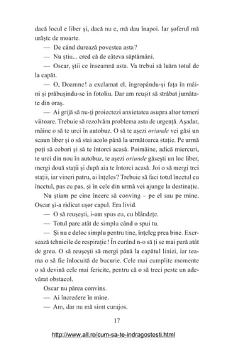 17
dacă locul e liber ‫܈‬i, dacă nu e, mă dau înapoi. Iar ‫܈‬oferul mă
ură‫܈‬te de moarte.
— De când durează povestea asta௘?
— Nu ‫܈‬tiu... cred că de câteva săptămâni.
— Oscar, ‫܈‬tii ce înseamnă asta. Va trebui să luăm totul de
la capăt.
— O, Doamne௘! a exclamat el, îngropându-‫܈‬i fa‫܊‬a în mâi-
ni ‫܈‬i prăbu‫܈‬indu-se în fotoliu. Dar am reu‫܈‬it să străbat jumăta-
te din ora‫.܈‬
— Ai grijă să nu-‫܊‬i proiectezi anxietatea asupra altor temeri
viitoare. Trebuie să rezolvăm problema asta de urgen‫܊‬ă. A‫܈‬adar,
mâine o să te urci în autobuz. O să te a‫܈‬ezi oriunde vei găsi un
scaun liber ‫܈‬i o să stai acolo până la următoarea sta‫܊‬ie. Pe urmă
po‫܊‬i să cobori ‫܈‬i să te întorci acasă. Poimâine, adică miercuri,
te urci din nou în autobuz, te a‫܈‬ezi oriunde găse‫܈‬ti un loc liber,
mergi două sta‫܊‬ii ‫܈‬i după aia te întorci acasă. Joi o să mergi trei
sta‫܊‬ii, iar vineri patru, ai în‫܊‬eles௘? Trebuie să faci totul încetul cu
încetul, pas cu pas, ‫܈‬i în cele din urmă vei ajunge la destina‫܊‬ie.
Nu ‫܈‬tiam pe cine încerc să conving – pe el sau pe mine.
Oscar ‫܈‬i-a ridicat u‫܈‬or capul. Era livid.
— O să reu‫܈‬e‫܈‬ti, i-am spus eu, cu blânde‫܊‬e.
— Totul pare atât de simplu când o spui tu.
— ‫܇‬i nu e deloc simplu pentru tine, în‫܊‬eleg prea bine. Exer-
sează tehnicile de respira‫܊‬ie௘! În curând n-o să ‫܊‬i se mai pară atât
de greu. O să reu‫܈‬e‫܈‬ti să mergi până la capătul liniei, iar tea-
ma o să fie înlocuită de bucurie. Cele mai cumplite momente
o să devină cele mai fericite, pentru că o să treci peste un ade-
vărat obstacol.
Oscar nu părea convins.
— Ai încredere în mine.
— Am, dar nu mă simt curajos.
http://www.all.ro/cum-sa-te-indragostesti.html
 