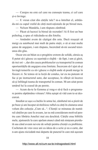 18
— Curajos nu este cel care nu cunoa‫܈‬te teama, ci cel care
‫܈‬i-o învinge.
— E vreun citat din căr‫܊‬ile tale௘? m-a întrebat el, arătân-
du-mi cu capul vraful de căr‫܊‬i motiva‫܊‬ionale de pe biroul meu.
— Nelson Mandela, i-am răspuns zâmbind.
— Păcat că lucrezi la biroul de recrutări௘! Ai fi fost un bun
psiholog, a spus el ridicându-se din fotoliu.
— Amândoi avem de câ‫܈‬tigat din asta. Dacă reu‫܈‬e‫܈‬ti să
mergi cu autobuzul mai mult de patru sta‫܊‬ii, o să ai mai multe
‫܈‬anse de angajare, i-am răspuns, încercând să-mi ascund tensi-
unea din glas.
Oscar era un băiat cu o pregătire extrem de solidă, căruia a‫܈‬
fi putut să-i găsesc cu u‫܈‬urin‫܊‬ă o slujbă – de fapt, i-am ‫܈‬i găsit,
de trei ori –, dar din cauza problemelor cu transportul în comun
oportunită‫܊‬ile de angajare erau limitate. Încercam să-l ajut să-‫܈‬i
învingă temerile ca să-i găsesc o slujbă unde să poată merge în
fiecare zi. Se temea să ia lec‫܊‬ii de condus, iar eu nu puteam să
fac ‫܈‬i pe instructorul auto, dar acceptase, în sfâr‫܈‬it să încerce
să-‫܈‬i înfrângă teama de transportul în comun. M-am uitat peste
umărul lui la ceasul de pe perete.
— Acum du-te la Gemma ‫܈‬i roag-o să-‫܊‬i facă o programa-
re pentru săptămâna viitoare௘! Abia a‫܈‬tept să văd cum te-ai des-
curcat.
Imediat ce u‫܈‬a s-a închis în urma lui, zâmbetul mi-a pierit de
pe buze ‫܈‬i am început să răsfoiesc raftul cu căr‫܊‬i în căutarea unui
volum din colec‫܊‬ia „Cum să...“. Clien‫܊‬ii se minunau de numă-
rul căr‫܊‬ilor pe care le aveam, iar eu mă consideram motivul pen-
tru care librăria Ameliei mai era deschisă. Căr‫܊‬ile erau bibliile
mele, ajutoarele la care apelam atunci când mă sim‫܊‬eam pierdu-
tă sau când aveam nevoie de solu‫܊‬ii pentru clien‫܊‬ii cu probleme.
Cochetam de vreo zece ani cu ideea de a scrie ‫܈‬i eu o carte, dar
n-am ajuns niciodată mai departe de punctul în care mă a‫܈‬ezam
http://www.all.ro/cum-sa-te-indragostesti.html
 