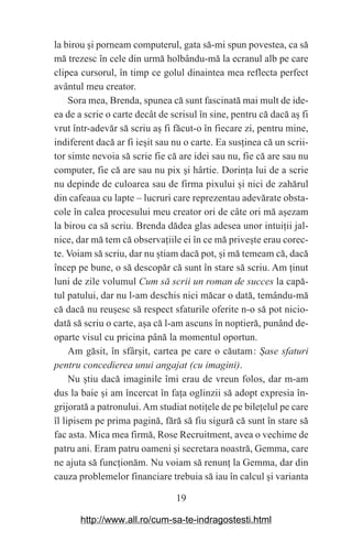 19
la birou ‫܈‬i porneam computerul, gata să-mi spun povestea, ca să
mă trezesc în cele din urmă holbându-mă la ecranul alb pe care
clipea cursorul, în timp ce golul dinaintea mea reflecta perfect
avântul meu creator.
Sora mea, Brenda, spunea că sunt fascinată mai mult de ide-
ea de a scrie o carte decât de scrisul în sine, pentru că dacă a‫܈‬ fi
vrut într-adevăr să scriu a‫܈‬ fi făcut-o în fiecare zi, pentru mine,
indiferent dacă ar fi ie‫܈‬it sau nu o carte. Ea sus‫܊‬inea că un scrii-
tor simte nevoia să scrie fie că are idei sau nu, fie că are sau nu
computer, fie că are sau nu pix ‫܈‬i hârtie. Dorin‫܊‬a lui de a scrie
nu depinde de culoarea sau de firma pixului ‫܈‬i nici de zahărul
din cafeaua cu lapte – lucruri care reprezentau adevărate obsta-
cole în calea procesului meu creator ori de câte ori mă a‫܈‬ezam
la birou ca să scriu. Brenda dădea glas adesea unor intui‫܊‬ii jal-
nice, dar mă tem că observa‫܊‬iile ei în ce mă prive‫܈‬te erau corec-
te. Voiam să scriu, dar nu ‫܈‬tiam dacă pot, ‫܈‬i mă temeam că, dacă
încep pe bune, o să descopăr că sunt în stare să scriu. Am ‫܊‬inut
luni de zile volumul Cum să scrii un roman de succes la capă-
tul patului, dar nu l-am deschis nici măcar o dată, temându-mă
că dacă nu reu‫܈‬esc să respect sfaturile oferite n-o să pot nicio-
dată să scriu o carte, a‫܈‬a că l-am ascuns în noptieră, punând de-
oparte visul cu pricina până la momentul oportun.
Am găsit, în sfâr‫܈‬it, cartea pe care o căutam௘: Эase sfaturi
pentru concedierea unui angajat (cu imagini).
Nu ‫܈‬tiu dacă imaginile îmi erau de vreun folos, dar m-am
dus la baie ‫܈‬i am încercat în fa‫܊‬a oglinzii să adopt expresia în-
grijorată a patronului. Am studiat noti‫܊‬ele de pe bile‫܊‬elul pe care
îl lipisem pe prima pagină, fără să fiu sigură că sunt în stare să
fac asta. Mica mea firmă, Rose Recruitment, avea o vechime de
patru ani. Eram patru oameni ‫܈‬i secretara noastră, Gemma, care
ne ajuta să func‫܊‬ionăm. Nu voiam să renun‫܊‬ la Gemma, dar din
cauza problemelor financiare trebuia să iau în calcul ‫܈‬i varianta
http://www.all.ro/cum-sa-te-indragostesti.html
 