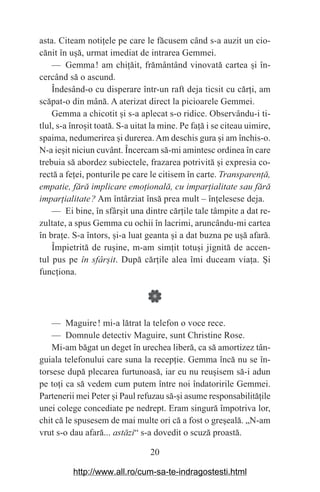 20
asta. Citeam noti‫܊‬ele pe care le făcusem când s-a auzit un cio-
cănit în u‫܈‬ă, urmat imediat de intrarea Gemmei.
— Gemma௘! am chi‫܊‬ăit, frământând vinovată cartea ‫܈‬i în-
cercând să o ascund.
Îndesând-o cu disperare într-un raft deja ticsit cu căr‫܊‬i, am
scăpat-o din mână. A aterizat direct la picioarele Gemmei.
Gemma a chicotit ‫܈‬i s-a aplecat s-o ridice. Observându-i ti-
tlul, s-a înro‫܈‬it toată. S-a uitat la mine. Pe fa‫܊‬ă i se citeau uimire,
spaima, nedumerirea ‫܈‬i durerea.Am deschis gura ‫܈‬i am închis-o.
N-a ie‫܈‬it niciun cuvânt. Încercam să-mi amintesc ordinea în care
trebuia să abordez subiectele, frazarea potrivită ‫܈‬i expresia co-
rectă a fe‫܊‬ei, ponturile pe care le citisem în carte. Transparenаă,
empatie, fără implicare emoаională, cu imparаialitate sau fără
imparаialitate࣠? Am întârziat însă prea mult – în‫܊‬elesese deja.
— Ei bine, în sfâr‫܈‬it una dintre căr‫܊‬ile tale tâmpite a dat re-
zultate, a spus Gemma cu ochii în lacrimi, aruncându-mi cartea
în bra‫܊‬e. S-a întors, ‫܈‬i-a luat geanta ‫܈‬i a dat buzna pe u‫܈‬ă afară.
Împietrită de ru‫܈‬ine, m-am sim‫܊‬it totu‫܈‬i jignită de accen-
tul pus pe în sfârЮit. După căr‫܊‬ile alea îmi duceam via‫܊‬a. ‫܇‬i
func‫܊‬iona.
— Maguire௘! mi-a lătrat la telefon o voce rece.
— Domnule detectiv Maguire, sunt Christine Rose.
Mi-am băgat un deget în urechea liberă, ca să amortizez tân-
guiala telefonului care suna la recep‫܊‬ie. Gemma încă nu se în-
torsese după plecarea furtunoasă, iar eu nu reu‫܈‬isem să-i adun
pe to‫܊‬i ca să vedem cum putem între noi îndatoririle Gemmei.
Partenerii mei Peter ‫܈‬i Paul refuzau să-‫܈‬i asume responsabilită‫܊‬ile
unei colege concediate pe nedrept. Eram singură împotriva lor,
chit că le spusesem de mai multe ori că a fost o gre‫܈‬eală. „N-am
vrut s-o dau afară... astăzi“ s-a dovedit o scuză proastă.
http://www.all.ro/cum-sa-te-indragostesti.html
 