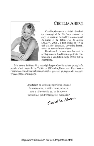 CECELIA AHERN
Cecelia Ahern este o tânără irlandeză
care a reu‫܈‬it să fac din fiecare roman pe
care l-a scris un bestseller interna‫܊‬ional.
Romanul ei de debut, P.S. Te iubesc
(ALLFA, 2005), a fost tradus în 47 de
‫܊‬ări ‫܈‬i a fost ecranizat, devenind instan-
taneu un succes interna‫܊‬ional.
Următoarele romane s-au bucurat de
acela‫܈‬i succes, fiind traduse pe toate con-
tinentele ‫܈‬i vândute în peste 15000000 de
exemplare.
Mai multe informa‫܊‬ii ‫܈‬i noută‫܊‬i despre Cecelia Ahern pute‫܊‬i afla
urmărindu-i conturile de Twitter – @Cecelia_Ahern – ‫܈‬i Facebook –
Facebook.com/CeceliaAhernofficial –, precum ‫܈‬i pagina de internet:
www.cecelia-ahern.com.
Cecelia Ahern
„Indiferent ce idee sau ce personaj se na‫܈‬te
în mintea mea, o să fie cineva, undeva,
care a trăit ce scriu eu, iar în poveste
trebuie să-i fac dreptate acelei persoane.“
http://www.all.ro/cum-sa-te-indragostesti.html
 