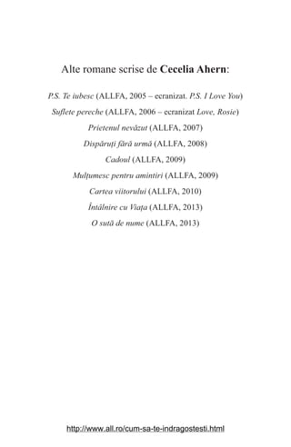 Alte romane scrise de Cecelia Ahern:
P.S. Te iubesc (ALLFA, 2005 – ecranizat. P.S. I Love You)
Suflete pereche (ALLFA, 2006 – ecranizat Love, Rosie)
Prietenul nevăzut (ALLFA, 2007)
Dispăruаi fără urmă (ALLFA, 2008)
Cadoul (ALLFA, 2009)
Mulаumesc pentru amintiri (ALLFA, 2009)
Cartea viitorului (ALLFA, 2010)
Întâlnire cu Viaаa (ALLFA, 2013)
O sută de nume (ALLFA, 2013)
http://www.all.ro/cum-sa-te-indragostesti.html
 
