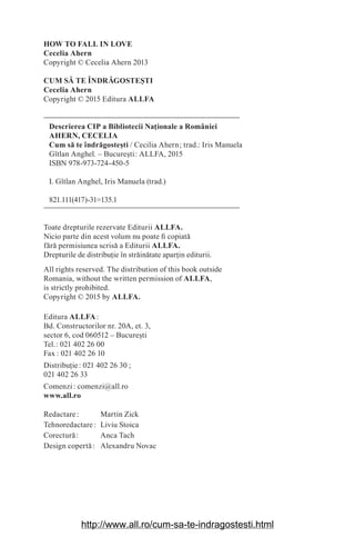HOW TO FALL IN LOVE
Cecelia Ahern
Copyright © Cecelia Ahern 2013
CUM SĂ TE ÎNDRĂGOSTE‫܇‬TI
Cecelia Ahern
Copyright © 2015 Editura ALLFA
Descrierea CIP a Bibliotecii Na‫܊‬ionale a României
AHERN, CECELIA
Cum să te îndrăgoste‫܈‬ti / Cecilia Ahern௘; trad.: Iris Manuela
Gîtlan Anghel. – Bucure‫܈‬ti௘: ALLFA, 2015
ISBN 978-973-724-450-5
I. Gîtlan Anghel, Iris Manuela (trad.)
821.111(417)-31=135.1
Toate drepturile rezervate Editurii ALLFA.
Nicio parte din acest volum nu poate ¿ copiată
fără permisiunea scrisă a Editurii ALLFA.
Drepturile de distribu‫܊‬ie în străinătate apar‫܊‬in editurii.
All rights reserved. The distribution of this book outside
Romania, without the written permission of ALLFA,
is strictly prohibited.
Copyright © 2015 by ALLFA.
Editura ALLFA௘:
Bd. Constructorilor nr. 20A, et. 3,
sector 6, cod 060512 – Bucure‫܈‬ti
Tel.௘: 021 402 26 00
Fax௘: 021 402 26 10
Distribu‫܊‬ie௘: 021 402 26 30௘;
021 402 26 33
Comenzi௘: comenzi@all.ro
www.all.ro
Redactare௘: Martin Zick
Tehnoredactare௘: Liviu Stoica
Corectură௘: Anca Tach
Design copertă௘: Alexandru Novac
http://www.all.ro/cum-sa-te-indragostesti.html
 