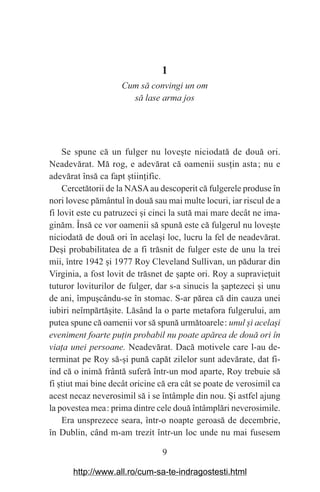 9
1
Cum să convingi un om
să lase arma jos
Se spune că un fulger nu love‫܈‬te niciodată de două ori.
Neadevărat. Mă rog, e adevărat că oamenii sus‫܊‬in asta௘; nu e
adevărat însă ca fapt ‫܈‬tiin‫܊‬ific.
Cercetătorii de la NASAau descoperit că fulgerele produse în
nori lovesc pământul în două sau mai multe locuri, iar riscul de a
fi lovit este cu patruzeci ‫܈‬i cinci la sută mai mare decât ne ima-
ginăm. Însă ce vor oamenii să spună este că fulgerul nu love‫܈‬te
niciodată de două ori în acela‫܈‬i loc, lucru la fel de neadevărat.
De‫܈‬i probabilitatea de a fi trăsnit de fulger este de unu la trei
mii, între 1942 ‫܈‬i 1977 Roy Cleveland Sullivan, un pădurar din
Virginia, a fost lovit de trăsnet de ‫܈‬apte ori. Roy a supravie‫܊‬uit
tuturor loviturilor de fulger, dar s-a sinucis la ‫܈‬aptezeci ‫܈‬i unu
de ani, împu‫܈‬cându-se în stomac. S-ar părea că din cauza unei
iubiri neîmpărtă‫܈‬ite. Lăsând la o parte metafora fulgerului, am
putea spune că oamenii vor să spună următoarele௘: unul Юi acelaЮi
eveniment foarte puаin probabil nu poate apărea de două ori în
viaаa unei persoane. Neadevărat. Dacă motivele care l-au de-
terminat pe Roy să-‫܈‬i pună capăt zilelor sunt adevărate, dat fi-
ind că o inimă frântă suferă într-un mod aparte, Roy trebuie să
fi ‫܈‬tiut mai bine decât oricine că era cât se poate de verosimil ca
acest necaz neverosimil să i se întâmple din nou. ‫܇‬i astfel ajung
la povestea mea௘: prima dintre cele două întâmplări neverosimile.
Era unsprezece seara, într-o noapte geroasă de decembrie,
în Dublin, când m-am trezit într-un loc unde nu mai fusesem
http://www.all.ro/cum-sa-te-indragostesti.html
 