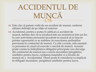 ACCIDENTUL DE
MUNCĂ

 Este clar că putem vorbi de un accident de muncă, conform
ultimei definiții de pe slide-ul anterior.
 Accidentul, pentru a putea fi calificat ca accident de
muncă, trebuie deci să se producă într-un moment şi într-un Ioc
în care activitatea persoanei încadrate în muncă să se înscrie
printre raporturile ce se stabilesc în exercitarea atribuţiilor
prevăzute în contractul de muncă. Cu alte cuvinte, este esenţial
ca persoana în cauză să execute o sarcină de muncă. Aceasta
poate consta în îndeplinirea obligaţiei principale care decurge
din contractul de muncă sau a unora secundare (pregătirea
uneltelor pentru lucru, curăţarea maşinilor si a locului de
muncă etc.). Accidentatul Dorel poate fi considerat ca implicat
în obligații secundare- pregătirea uneltelor pentru lucru.

 