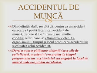 ACCIDENTUL DE
MUNCĂ

 Din definiţia dală, rezultă că, pentru ca un accident
oarecare să poată fi calificat accident de
muncă, trebuie să fie întrunite mai multe
condiţii, referitoare la: vătămarea violentă a
organismului, timpul şi locul producerii accidentului
şi calitatea celui accidentat.
 Dorel a avut o vătămare violentă (zece zile de
spitalizare), accidentul s-a produs în timpul
programului iar accidentatul era angajat la locul de
muncă unde s-a produs accidentul.

 