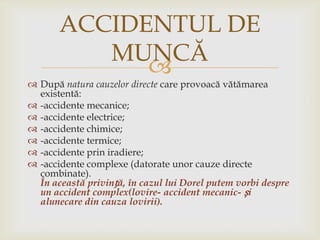 ACCIDENTUL DE
MUNCĂ


 După natura cauzelor directe care provoacă vătămarea
existentă:
 -accidente mecanice;
 -accidente electrice;
 -accidente chimice;
 -accidente termice;
 -accidente prin iradiere;
 -accidente complexe (datorate unor cauze directe
combinate).
În această privință, în cazul lui Dorel putem vorbi despre
un accident complex(lovire- accident mecanic- și
alunecare din cauza lovirii).

 
