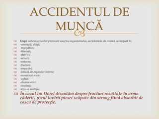 ACCIDENTUL DE
MUNCĂ

















După natura leziunilor provocate asupra organismului, accidentele de muncă se împart în:
-contuzii, plăgi;
-înţepături;
-tăieturi;
-striviri;
-arsuri;
-entorse;
-fracturi;
-amputări;
-leziuni ale organelor interne;
-intoxicaţii acute;
-asfixii;
-electrocutări;
-insolaţii;
-leziuni multiple.

 În cazul lui Dorel discutăm despre fracturi rezultate în urma
căderii- șocul lovirii piesei scăpate din strung fiind absorbit de
casca de protecție.

 