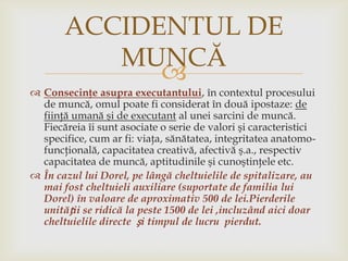 ACCIDENTUL DE
MUNCĂ

 Consecinţe asupra executantului, în contextul procesului
de muncă, omul poate fi considerat în două ipostaze: de
fiinţă umană şi de executant al unei sarcini de muncă.
Fiecăreia îi sunt asociate o serie de valori şi caracteristici
specifice, cum ar fi: viaţa, sănătatea, integritatea anatomofuncţională, capacitatea creativă, afectivă ş.a., respectiv
capacitatea de muncă, aptitudinile şi cunoştinţele etc.
 În cazul lui Dorel, pe lângă cheltuielile de spitalizare, au
mai fost cheltuieli auxiliare (suportate de familia lui
Dorel) în valoare de aproximativ 500 de lei.Pierderile
unității se ridică la peste 1500 de lei ,incluzând aici doar
cheltuielile directe și timpul de lucru pierdut.

 